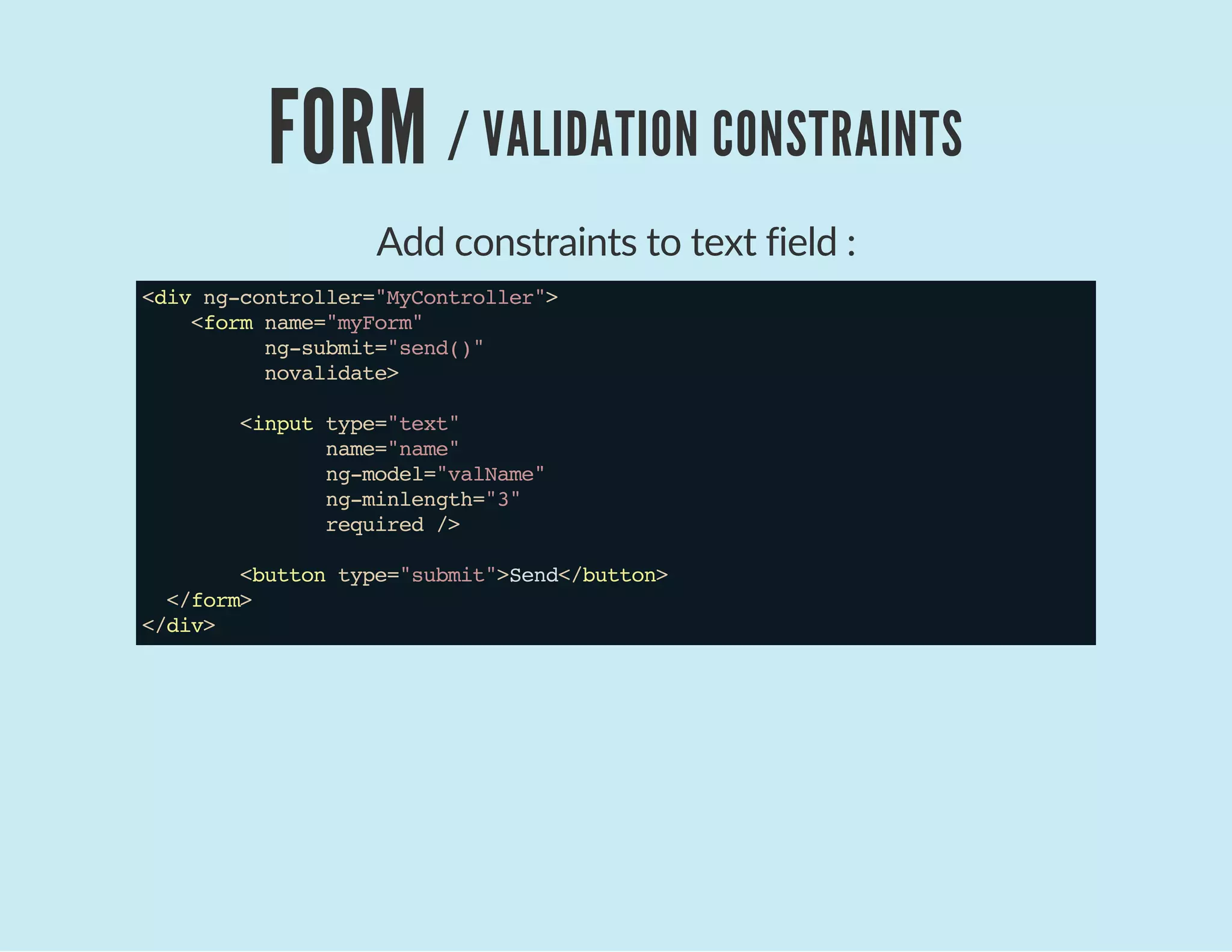 FORM / VALIDATION CONSTRAINTS
Add constraints to text field :
<divng-controller="MyController">
<formname="myForm"
ng-submit="send()"
novalidate>
<inputtype="text"
name="name"
ng-model="valName"
ng-minlength="3"
required/>
<buttontype="submit">Send</button>
</form>
</div>
 