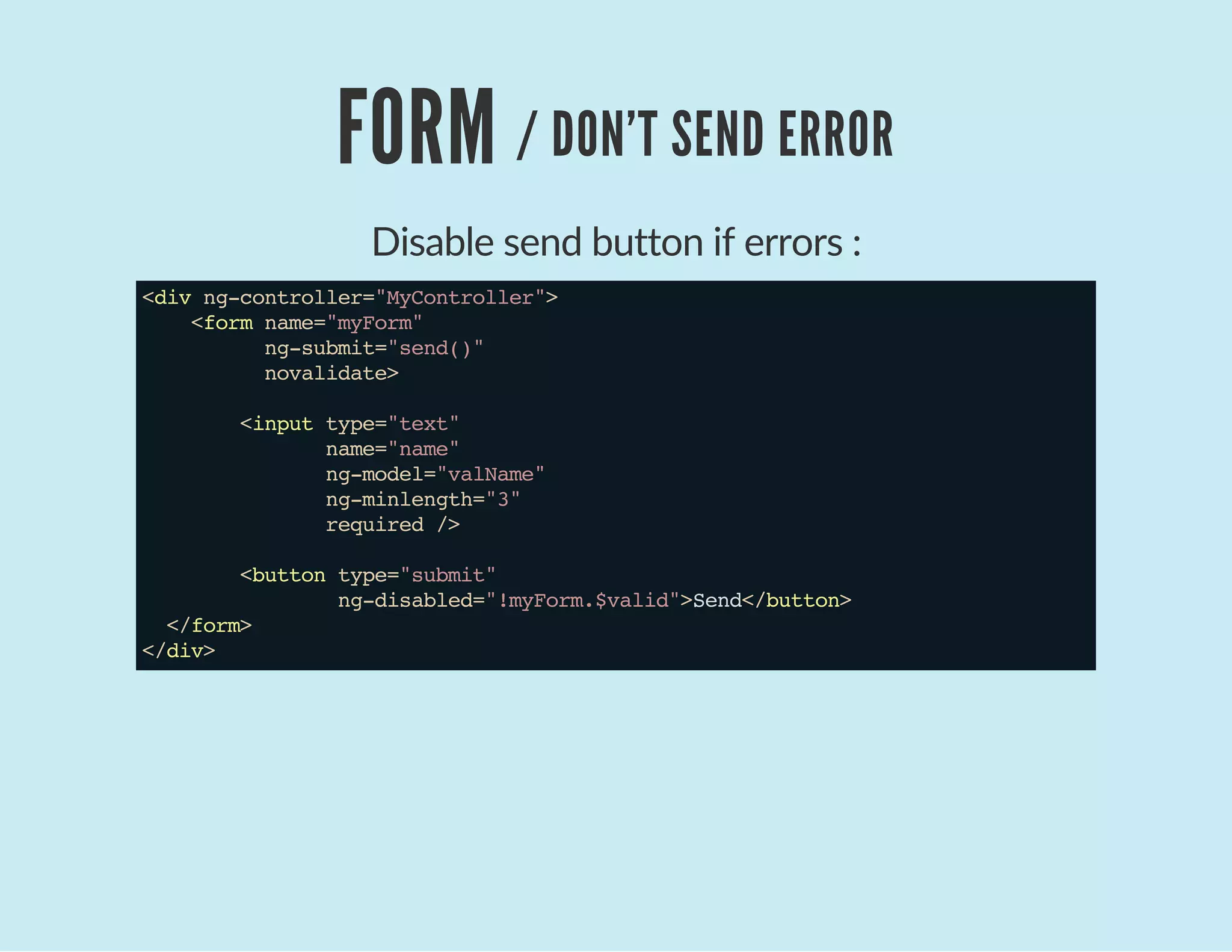 FORM / DON'T SEND ERROR
Disable send button if errors :
<divng-controller="MyController">
<formname="myForm"
ng-submit="send()"
novalidate>
<inputtype="text"
name="name"
ng-model="valName"
ng-minlength="3"
required/>
<buttontype="submit"
ng-disabled="!myForm.$valid">Send</button>
</form>
</div>
 