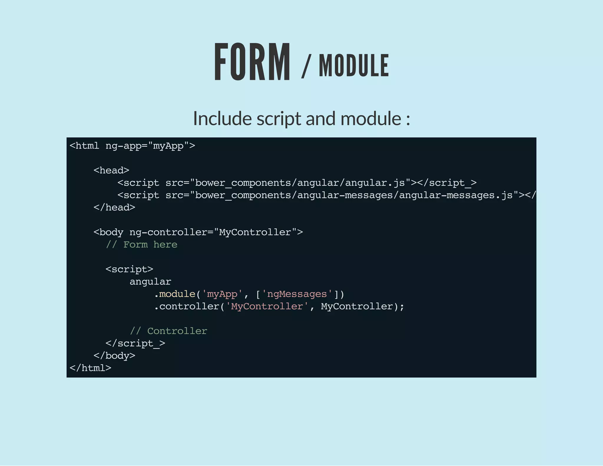 FORM / MODULE
Include script and module :
<htmlng-app="myApp">
<head>
<scriptsrc="bower_components/angular/angular.js"></script_>
<scriptsrc="bower_components/angular-messages/angular-messages.js"></script_>
</head>
<bodyng-controller="MyController">
//Formhere
<script>
angular
.module('myApp',['ngMessages'])
.controller('MyController',MyController);
//Controller
</script_>
</body>
</html>
 