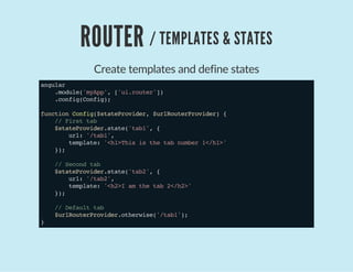 ROUTER / TEMPLATES & STATES
Create templates and define states
angular
.module('myApp',['ui.router'])
.config(Config);
functionConfig($stateProvider,$urlRouterProvider){
//Firsttab
$stateProvider.state('tab1',{
url:'/tab1',
template:'<h1>Thisisthetabnumber1</h1>'
});
//Secondtab
$stateProvider.state('tab2',{
url:'/tab2',
template:'<h2>Iamthetab2</h2>'
});
//Defaulttab
$urlRouterProvider.otherwise('/tab1');
}
 