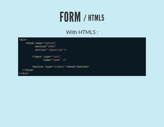 FORM / HTML5
With HTML5 :
<div>
<formname="myForm"
method="POST"
action="/myscript">
<inputtype="text"
name="name"/>
<buttontype="submit">Send</button>
</form>
</div>
 