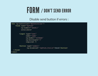 FORM / DON'T SEND ERROR
Disable send button if errors :
<divng-controller="MyController">
<formname="myForm"
ng-submit="send()"
novalidate>
<inputtype="text"
name="name"
ng-model="valName"
ng-minlength="3"
required/>
<buttontype="submit"
ng-disabled="!myForm.$valid">Send</button>
</form>
</div>
 