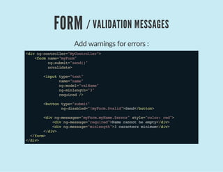 FORM / VALIDATION MESSAGES
Add warnings for errors :
<divng-controller="MyController">
<formname="myForm"
ng-submit="send()"
novalidate>
<inputtype="text"
name="name"
ng-model="valName"
ng-minlength="3"
required/>
<buttontype="submit"
ng-disabled="!myForm.$valid">Send</button>
<divng-messages="myForm.myName.$error"style="color:red">
<divng-message="required">Namecannotbeempty</div>
<divng-message="minlength">3caractersminimum</div>
</div>
</form>
</div>
 
