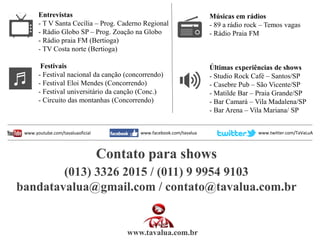 Entrevistas
- T V Santa Cecília – Prog. Caderno Regional
- Rádio Globo SP – Prog. Zoação na Globo
- Rádio praia FM (Bertioga)
- TV Costa norte (Bertioga)
Festivais
- Festival nacional da canção (concorrendo)
- Festival Eloi Mendes (Concorrendo)
- Festival universitário da canção (Conc.)
- Circuito das montanhas (Concorrendo)
Músicas em rádios
- 89 a rádio rock – Temos vagas
- Rádio Praia FM
Últimas experiências de shows
- Studio Rock Café – Santos/SP
- Casebre Pub – São Vicente/SP
- Matilde Bar – Praia Grande/SP
- Bar Camará – Vila Madalena/SP
- Bar Arena – Vila Mariana/ SP
Contato para shows
(013) 3326 2015 / (011) 9 9954 9103
bandatavalua@gmail.com / contato@tavalua.com.br
www.tavalua.com.br
www.youtube.com/tavaluaoficial www.facebook.com/tavalua www.twitter.com/TaVaLuA
 