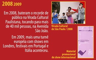 2008 2009
 Em 2008, bateram o recorde de
      público na Virada Cultural
  Paulistana, tocando para mais
  de 40 mil pessoas, na Avenida     Virada Cultural
                                    de São Paulo / 2008
                        São João.
      Em 2009, mais uma turnê
        européia com shows em
Londres, festivais em Portugal e
                Itália aconteceu.                Material
                                             promocional
                                    de show internacional
 