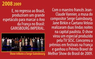 2008 2009
      E, no regresso ao Brasil,          Com o maestro francês Jean-
      produziram um grande                  Claude Vannier, a musa do
espetáculo para marcar o Ano            compositor Serge Gainsbourg,
          da França no Brasil:            Jane Birkin e Caetano Veloso
     GAINSBOURG IMPERIAL.                realizaram duas lindas noites
                                            na capital paulista. O show
                                          virou um especial produzido
                                             pela TV SESC. Concorreu a
                                       prêmios em festivais na França
                                         e ganhou o Prêmio Bravo! de
     Show tributo a Serge Gainsbourg   Melhor Show do Brasil de 2009.
 