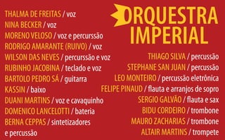 THALMA DE FREITAS / voz
NINA BECKER / voz
MORENO VELOSO / voz e percurssão
RODRIGO AMARANTE (RUIVO) / voz
WILSON DAS NEVES / percurssão e voz             THIAGO SILVA / percussão
RUBINHO JACOBINA / teclado e voz         STEPHANE SAN JUAN / percussão
BARTOLO e PEDRO SÁ / guitarra        LEO MONTEIRO / percussão eletrônica
KASSIN / baixo                  FELIPE PINAUD / flauta e arranjos de sopro
DUANI MARTINS / voz e cavaquinho            SERGIO GALVÃO / flauta e sax
DOMENICO LANCELOTTI / bateria                BIDU CORDEIRO / trombone
BERNA CEPPAS / sintetizadores             MAURO ZACHARIAS / trombone
e percussão                                  ALTAIR MARTINS / trompete
 