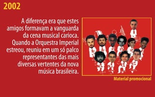 2002
      A diferença era que estes
amigos formavam a vanguarda
       da cena musical carioca.
  Quando a Orquestra Imperial
estreou, reuniu em um só palco
       representantes das mais
     diversas vertentes da nova
              música brasileira.
                                   Material promocional
 