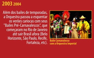 2003 2004
Além dos bailes de temporadas,
a Orquestra passou a esquentar
    os verões cariocas com seus
"Bailes Pré-Carnavalescos", que
  começaram no Rio de Janeiro
       até sair Brasil afora (Belo
   Horizonte, São Paulo, Recife,     Baile Carnavalesco
                  Fortaleza, etc).   com a Orquestra Imperial
 