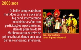 2003 2004
      Os bailes sempre atrairam
 multidões para ver e ouvir esta
        big band interpretando
         marchinhas e afins com
  participações especialíssimas,
         além da presença do DJ
    Marlboro (outro parceiro de    Baile Carnavalesco
primeira hora), dando uma aula     com a Orquestra Imperial
 de funk-carioca nos intervalos.
 