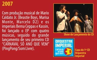 2007
Com produção musical de Mario
Caldato Jr. (Beastie Boys, Marisa
Monte, Marcelo D2) e os
imperiais Berna Ceppas e Kassin,
foi lançado o EP com quatro
músicas, seguido do grande          Show de Lançamento do CD
lançamento de seu primeiro CD
‘‘CARNAVAL SÓ ANO QUE VEM’’
(PingPong/Som Livre).                       Capa do 1º CD
                                            Orquestra
                                            Imperial
 