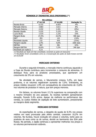 NÚMEROS 2º TRIMESTRE 2010 (PROFORMA) (*)

                                       R$ milhões
                                o
                               2 tri/10                2º tri/09             Variação %
Receita Bruta                    6.315                    6.053                    4%
Mercado Interno                  3.883                    3.611                    8%
Mercado Externo                  2.432                    2.441                   (0%)
Receita Líquida                  5.532                    5.276                    5%
Lucro Bruto                      1.514                    1.235                   23%
Margem Bruta                     27,4%                   23,4%                  400 bps
EBIT                               393                     143                   174%
Resultado Líquido                  132                     476                   (72%)
Margem Líquida                    2,4%                    9,0%                 (660 bps)
EBITDA                             587                     381                    54%
Margem EBITDA                    10,6%                    7,2%                  340 bps
Resultado por ação(1)             0,15
(1) Resultado por Ação (em R$) consolidado, excluindo as ações em tesouraria
(*) Resultados foram consolidados como se a incorporação das ações da Sadia tivesse ocorrido
em 01/01/09



                                    MERCADO INTERNO

      Durante o segundo trimestre, o mercado interno continuou aquecido e
a Copa do Mundo contribuiu para incrementar o consumo de alimentos. O
destaque ficou para os produtos processados, que apontaram um
crescimento de 5% em volumes.

      Na atividade de carnes, o faturamento cresceu 5,4%, em base
proforma, e os volumes registraram aumento de 7,5%. Entretanto, os
preços médios recuaram 1,9% em consequência do crescimento de 15,8%
nos volumes de produtos in natura, que tem preços menores.

      Em lácteos, os volumes foram 17,1% superiores na comparação com
o mesmo trimestre do ano passado. As receitas também apresentaram
elevação, ficando 5,4% acima. Apesar da melhoria na performance das
vendas, os custos médios de captação de leite aumentaram, pressionando
as margens deste segmento.

                                MERCADO EXTERNO

      As exportações de carnes, a despeito da queda de 8,3% nos preços
médios em reais provocada pelo efeito cambial, cresceram 10,2% em
volumes. Na Eurásia, houve evolução em preços e volumes, tanto para os
produtos de aves como os de suínos, devido ao banimento dos EUA pela
Rússia. No período, o Japão continuou a apresentar melhorias nos preços e
os volumes permaneceram estáveis.
 