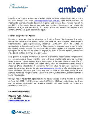 Referência em práticas ambientais, a Ambev lançou em 2010 o Movimento CYAN – Quem
vê água enxerga seu valor (www.movimentocyan.com.br), uma ampla iniciativa de
mobilização e conscientização da sociedade para o uso racional desse recurso natural. Já
em 2011, o Movimento lançou uma ação que interfere diretamente na redução do
consumo de água nas residências, é o Banco CYAN, um sistema de descontos em
compras online para quem economizar água.


Sobre o Grupo Pão de Açúcar

Pioneiro no setor varejista de alimentos no Brasil, o Grupo Pão de Açúcar é a maior
empresa de distribuição da América Latina com mais de 1.800 unidades, entre super e
hipermercados, lojas especializadas, atacarejo (cash&carry) além de postos de
combustíveis e drogarias. Ao se unir a Casas Bahia, a empresa passa a ser o maior
empregador privado do País, com cerca de 145 mil colaboradores. A companhia mantém
operações em 19 estados de todas as regiões do Brasil e Distrito Federal, totalizando
mais de 2,8 milhões de m² de área de vendas.

Para garantir a atuação no mercado e atender às diferentes necessidades e expectativas
dos consumidores, o Grupo mantém uma estrutura multiformato com os modelos:
supermercados (Pão de Açúcar, Extra, CompreBem e Sendas), hipermercados (Extra),
lojas de bens duráveis (Ponto Frio, Casas Bahia), lojas de conveniência (Extra Fácil) e
atacarejo (Assai Atacadista). A companhia também atua no comércio eletrônico nas
áreas de alimentos, através do site www.paodeacucar.com.br, e não alimentos, com a
Nova Pontocom, empresa que possui em seu portfólio as operações online de três
grandes marcas do varejo nacional: Casasbahia.com.br, Extra.com.br, Pontofrio.com.br e
Ponto Frio Atacado.

O Grupo Pão de Açúcar tem ações listadas na Bovespa desde outubro de 1995 e na Bolsa
de Nova York (ADR nível III), desde maio de 1997. Em 2010, as vendas brutas do Grupo
Pão de Açúcar totalizaram R$ 36.144,4 milhões, um crescimento de 37,9% em
comparação com 2009.


Para mais informações:

Máquina Public Relations
11 3147-7900
ambev@maquina.inf.br
 