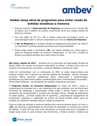 Ambev lança série de programas para evitar venda de
            bebidas alcoólicas a menores
    Empresa anuncia o Supermercado de Responsa em parceria com o Grupo Pão
     de Açúcar com o objetivo de auxiliar cumprimento da lei que impede compra de
     álcool por menores

    Com dez ONGs de SP, RJ e BA, a Ambev desenvolve tecnologias sociais de
     conscientização sobre o consumo responsável por meio do Jovens de Responsa

    O Bar de Responsa é a iniciativa focada no engajamento dos pontos de venda e
     vai reconhecer e premiar aqueles que atuam com responsabilidade

    Ambev lança ainda o movimento +ID, que estará presente em várias peças e
     ações do Programa Ambev de Consumo Responsável. O +ID tem a função de
     lembrar que bebida alcoólica não é para menor de idade



São Paulo, Agosto de 2011 – Alinhada com as premissas da Organização Mundial da
Saúde (OMS) em relação ao consumo responsável de álcool, a Ambev lança hoje um
conjunto de iniciativas que visa evitar a venda de bebidas a menores de idade.

Ainda em conformidade com as orientações da OMS, as ações desenvolvidas pela
empresa contam com a parceria de diversos agentes da sociedade. “Nossas iniciativas
envolvem ONG’s, governos, acadêmicos, bares, restaurantes e supermercados.
Acreditamos que todos temos papéis complementares para o enfrentamento da questão”,
afirma Milton Seligman, vice-presidente de relações corporativas da Ambev.

O Programa Ambev de Consumo Responsável foi criado em 2003 e traduz o
compromisso da empresa com o uso responsável de seus produtos, que são feitos para
momentos de celebração e descontração. Desde então, a Ambev insere o tema em
campanhas de conscientização e eventos das principais marcas. Doação de bafômetros
ao poder público _ já foram doados 80 mil aparelhos_, programas de engajamento de
funcionários, pesquisas e mobilização de pontos de venda também fazem parte do
cardápio de iniciativas realizadas desde a criação do programa.

Todas as ações de combate à venda de bebidas para menores ganham agora um ícone, o
+ID, que estimula a apresentação de documento de identidade no momento da compra
de bebidas. A partir de hoje, este ícone representa um convite para que a sociedade se
engaje nesta causa. E, para começar esse movimento, a Ambev colocará o símbolo nas
 