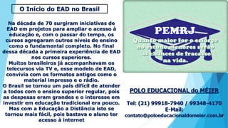 POLO EDUCACIONAL do MÉIER
Tel: (21) 99918-7940 / 99348-4170
E-Mail:
contato@poloeducacionaldomeier.com.br
O Início do EAD no Brasil
Na década de 70 surgiram iniciativas de
EAD em projetos para ampliar o acesso à
educação e, com o passar do tempo, os
cursos agregaram outros níveis de ensino
como o fundamental completo. No final
dessa década a primeira experiência de EAD
nos cursos superiores.
Muitos brasileiros já acompanhavam os
telecursos via TV e, esse modelo de EAD,
convivia com os formatos antigos como o
material impresso e o rádio.
O Brasil se tornou um país difícil de atender
a todos com o ensino superior regular, pois
as despesas eram grandes e o interesse em
investir em educação tradicional era pouco.
Mas com a Educação a Distância isto se
tornou mais fácil, pois bastava o aluno ter
acesso à internet
 