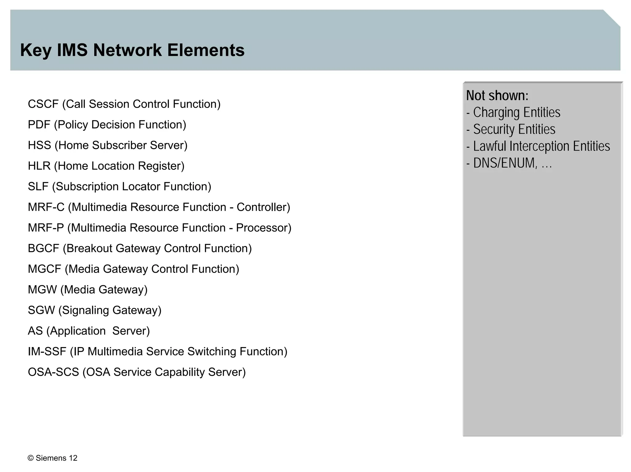 © Siemens 12
Key IMS Network Elements
Not shown:
- Charging Entities
- Security Entities
- Lawful Interception Entities
- DNS/ENUM, …
CSCF (Call Session Control Function)
PDF (Policy Decision Function)
HSS (Home Subscriber Server)
HLR (Home Location Register)
SLF (Subscription Locator Function)
MRF-C (Multimedia Resource Function - Controller)
MRF-P (Multimedia Resource Function - Processor)
BGCF (Breakout Gateway Control Function)
MGCF (Media Gateway Control Function)
MGW (Media Gateway)
SGW (Signaling Gateway)
AS (Application Server)
IM-SSF (IP Multimedia Service Switching Function)
OSA-SCS (OSA Service Capability Server)
 