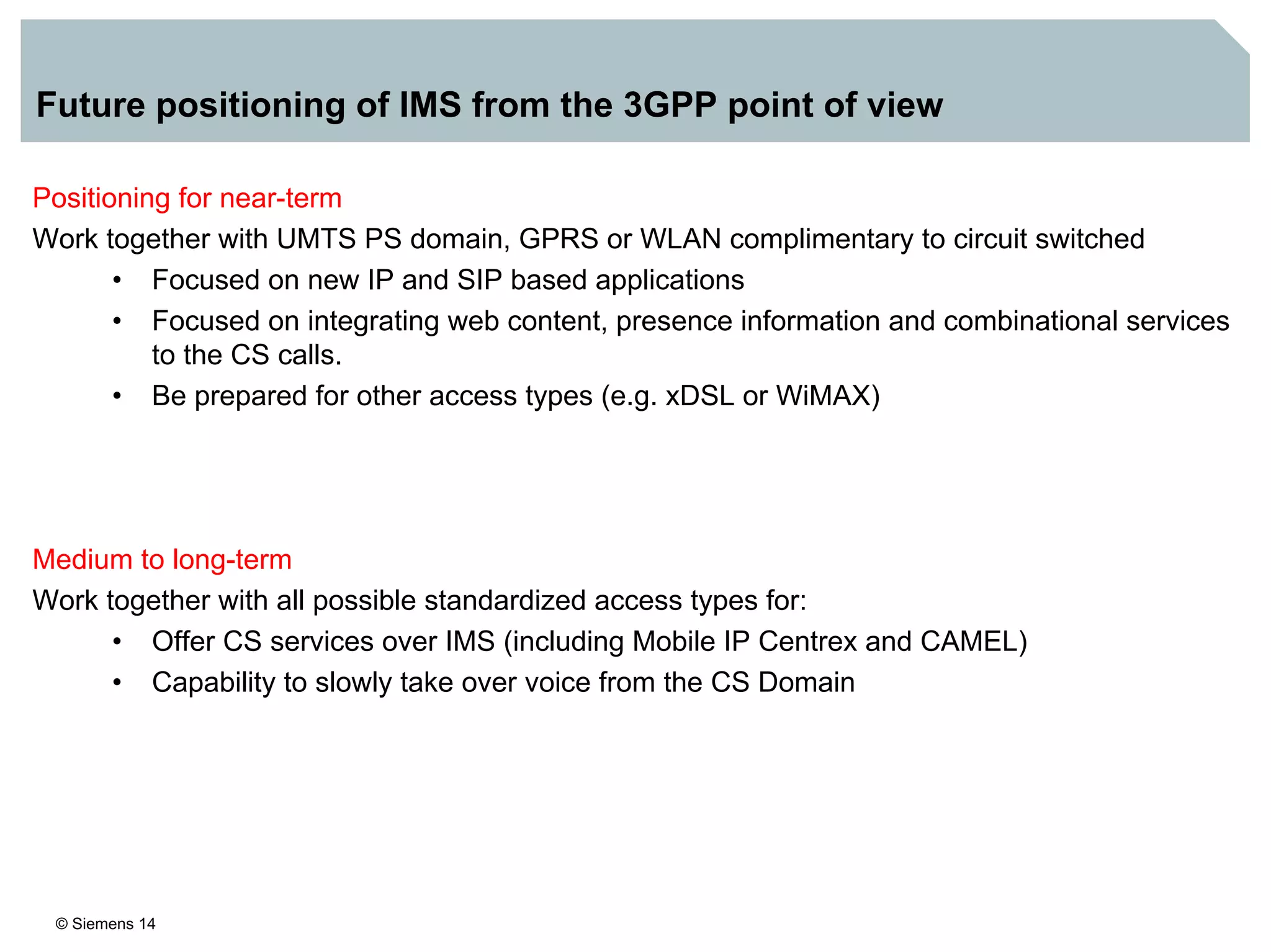 © Siemens 14
Future positioning of IMS from the 3GPP point of view
Positioning for near-term
Work together with UMTS PS domain, GPRS or WLAN complimentary to circuit switched
• Focused on new IP and SIP based applications
• Focused on integrating web content, presence information and combinational services
to the CS calls.
• Be prepared for other access types (e.g. xDSL or WiMAX)
Medium to long-term
Work together with all possible standardized access types for:
• Offer CS services over IMS (including Mobile IP Centrex and CAMEL)
• Capability to slowly take over voice from the CS Domain
 