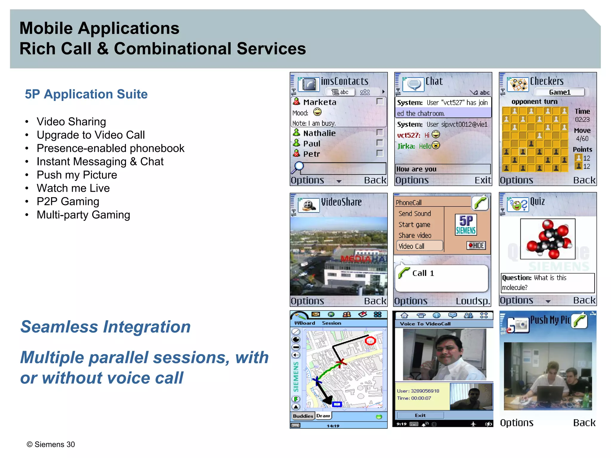 © Siemens 30
Mobile Applications
Rich Call & Combinational Services
5P Application Suite
• Video Sharing
• Upgrade to Video Call
• Presence-enabled phonebook
• Instant Messaging & Chat
• Push my Picture
• Watch me Live
• P2P Gaming
• Multi-party Gaming
Seamless Integration
Multiple parallel sessions, with
or without voice call
 