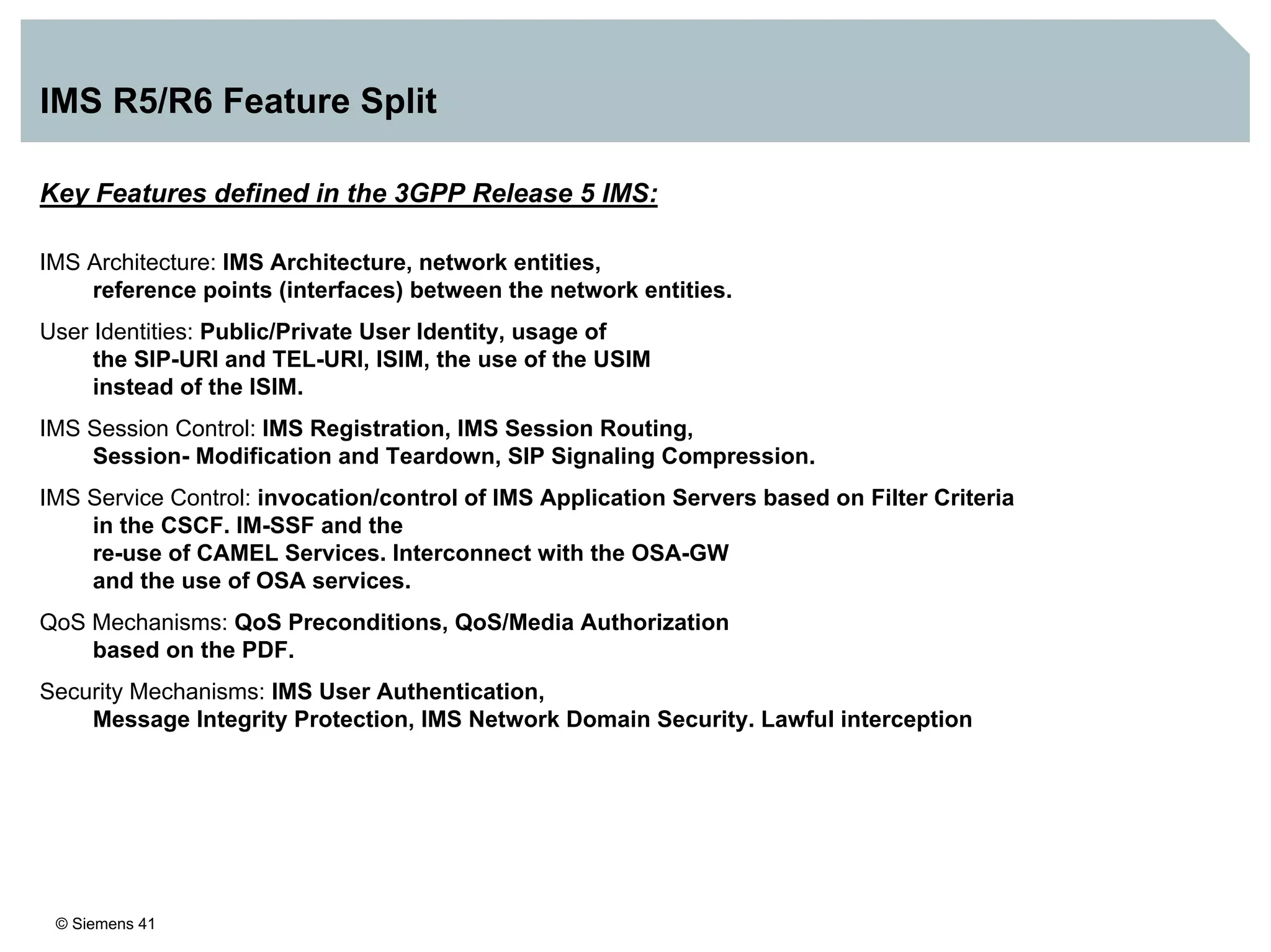 © Siemens 41
IMS R5/R6 Feature Split
Key Features defined in the 3GPP Release 5 IMS:
IMS Architecture: IMS Architecture, network entities,
reference points (interfaces) between the network entities.
User Identities: Public/Private User Identity, usage of
the SIP-URI and TEL-URI, ISIM, the use of the USIM
instead of the ISIM.
IMS Session Control: IMS Registration, IMS Session Routing,
Session- Modification and Teardown, SIP Signaling Compression.
IMS Service Control: invocation/control of IMS Application Servers based on Filter Criteria
in the CSCF. IM-SSF and the
re-use of CAMEL Services. Interconnect with the OSA-GW
and the use of OSA services.
QoS Mechanisms: QoS Preconditions, QoS/Media Authorization
based on the PDF.
Security Mechanisms: IMS User Authentication,
Message Integrity Protection, IMS Network Domain Security. Lawful interception
 
