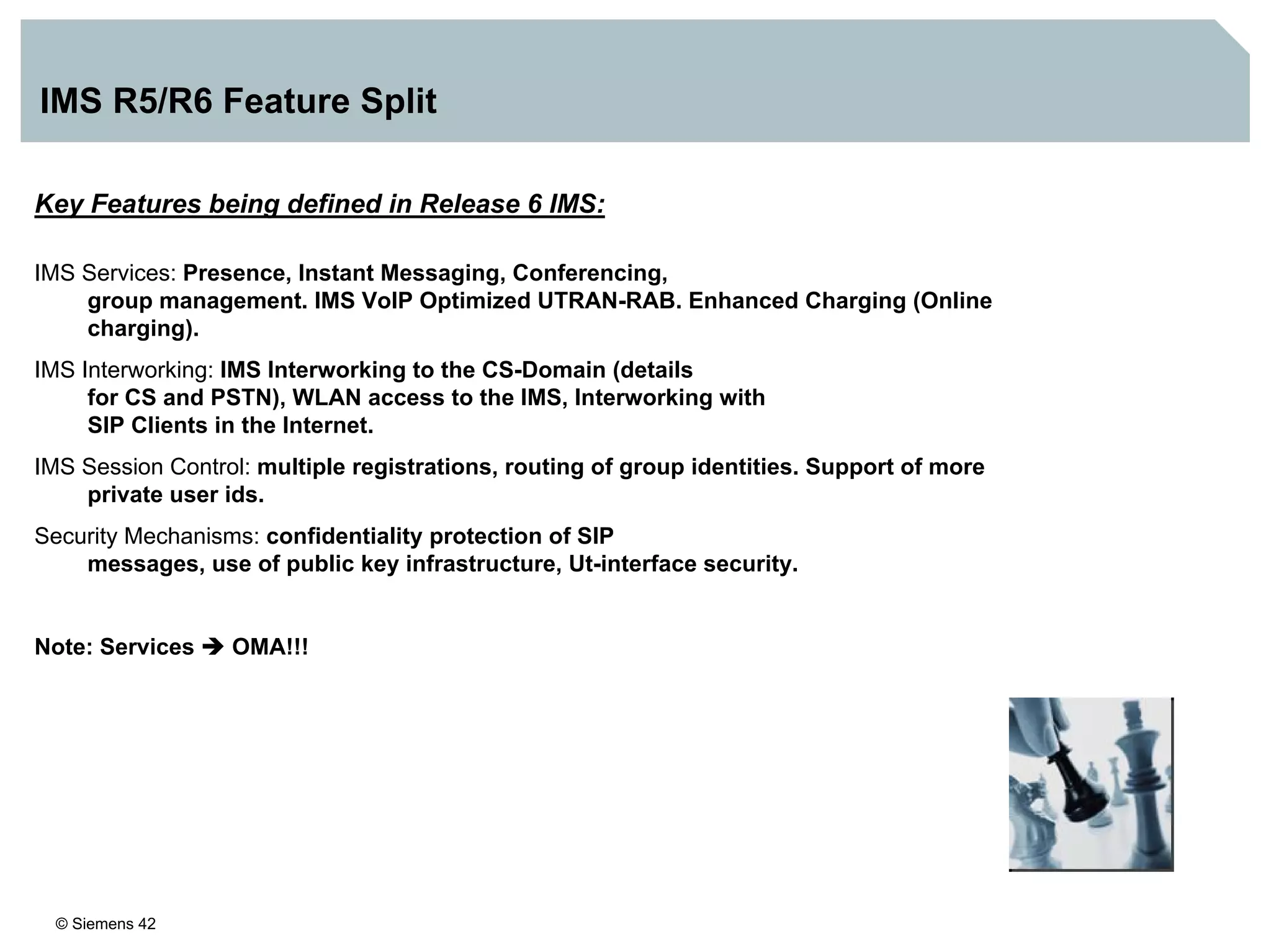 © Siemens 42
IMS R5/R6 Feature Split
Key Features being defined in Release 6 IMS:
IMS Services: Presence, Instant Messaging, Conferencing,
group management. IMS VoIP Optimized UTRAN-RAB. Enhanced Charging (Online
charging).
IMS Interworking: IMS Interworking to the CS-Domain (details
for CS and PSTN), WLAN access to the IMS, Interworking with
SIP Clients in the Internet.
IMS Session Control: multiple registrations, routing of group identities. Support of more
private user ids.
Security Mechanisms: confidentiality protection of SIP
messages, use of public key infrastructure, Ut-interface security.
Note: Services OMA!!!
 