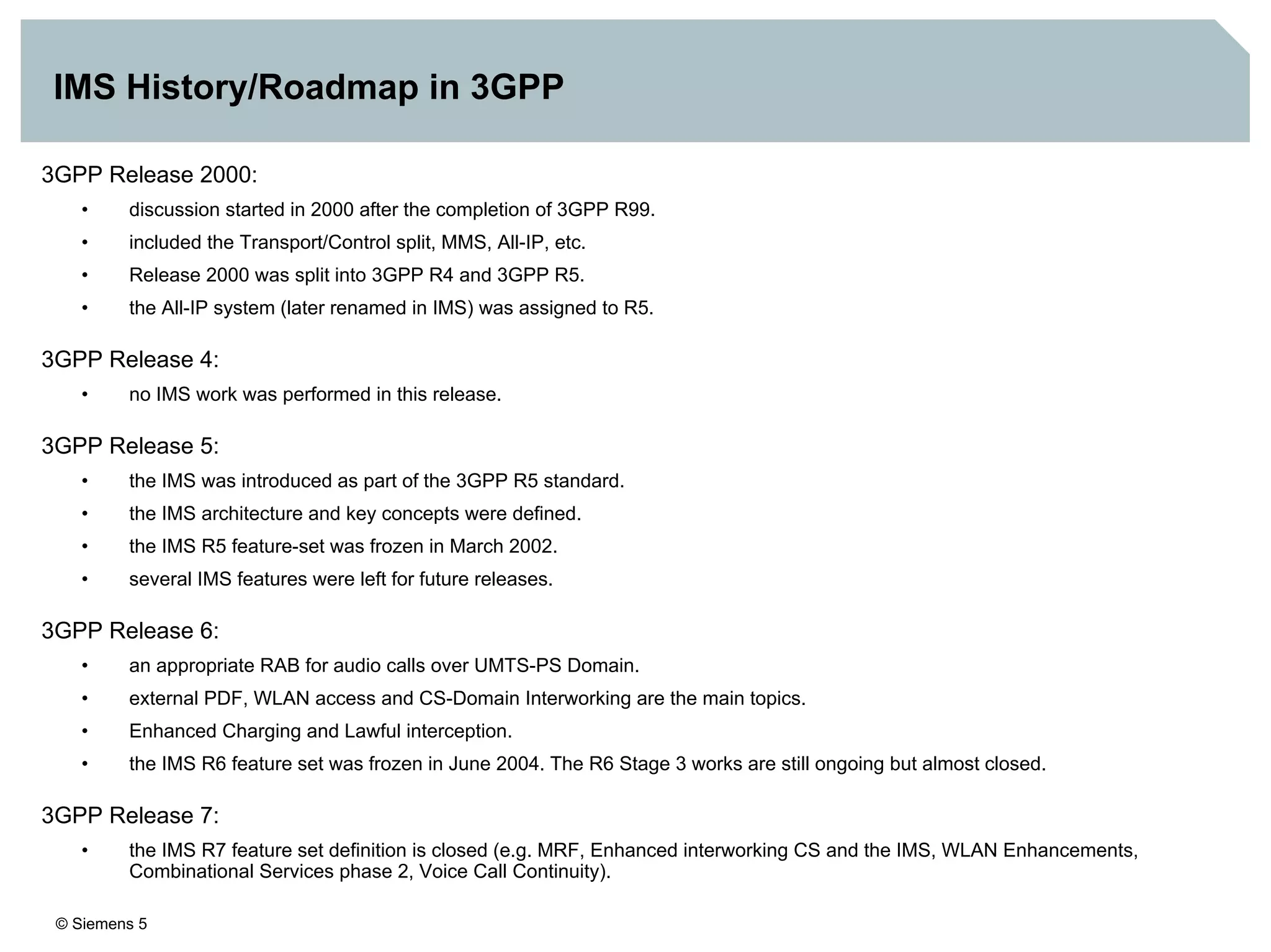 © Siemens 5
IMS History/Roadmap in 3GPP
3GPP Release 2000:
• discussion started in 2000 after the completion of 3GPP R99.
• included the Transport/Control split, MMS, All-IP, etc.
• Release 2000 was split into 3GPP R4 and 3GPP R5.
• the All-IP system (later renamed in IMS) was assigned to R5.
3GPP Release 4:
• no IMS work was performed in this release.
3GPP Release 5:
• the IMS was introduced as part of the 3GPP R5 standard.
• the IMS architecture and key concepts were defined.
• the IMS R5 feature-set was frozen in March 2002.
• several IMS features were left for future releases.
3GPP Release 6:
• an appropriate RAB for audio calls over UMTS-PS Domain.
• external PDF, WLAN access and CS-Domain Interworking are the main topics.
• Enhanced Charging and Lawful interception.
• the IMS R6 feature set was frozen in June 2004. The R6 Stage 3 works are still ongoing but almost closed.
3GPP Release 7:
• the IMS R7 feature set definition is closed (e.g. MRF, Enhanced interworking CS and the IMS, WLAN Enhancements,
Combinational Services phase 2, Voice Call Continuity).
 
