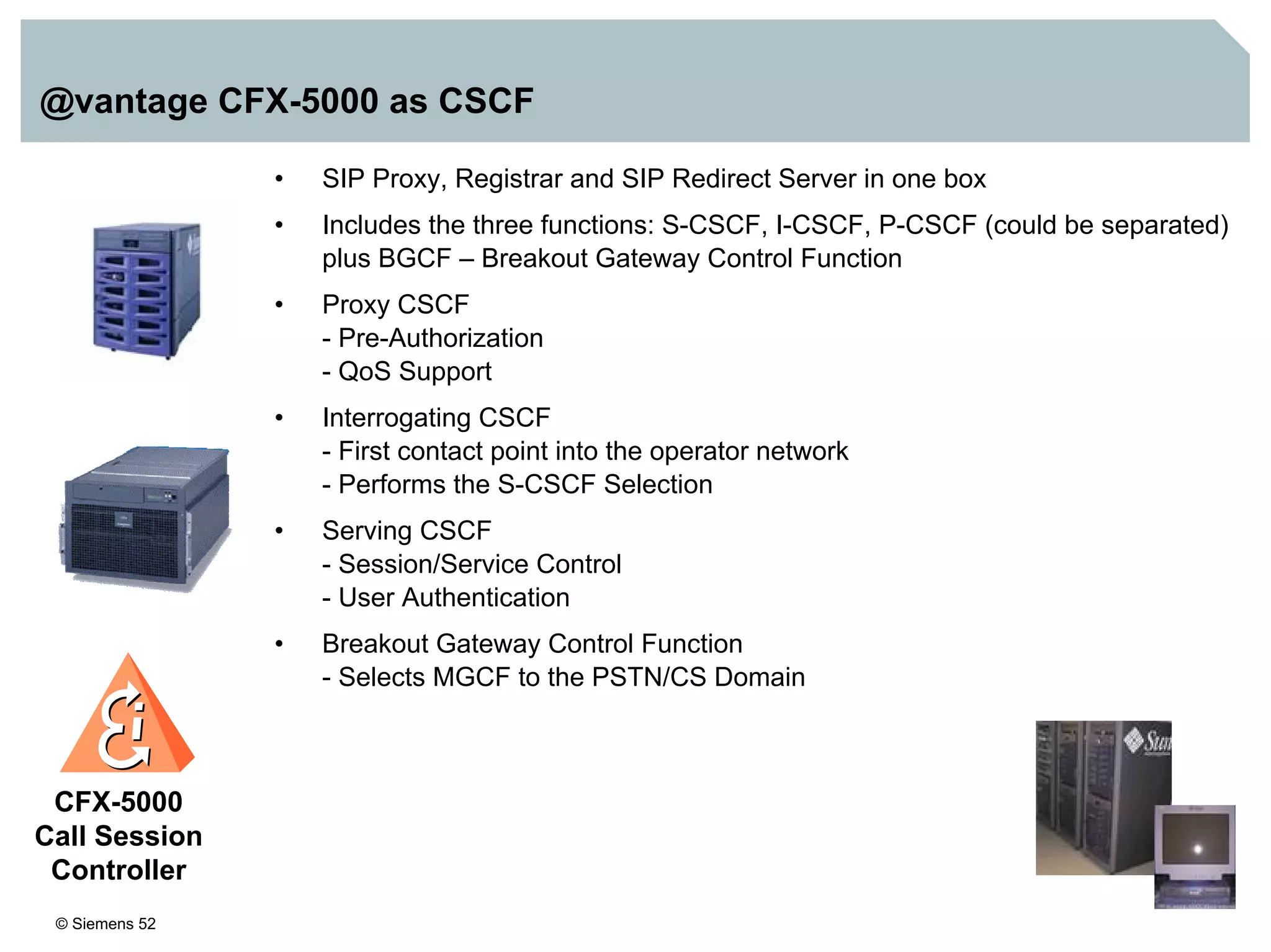 © Siemens 52
@vantage CFX-5000 as CSCF
• SIP Proxy, Registrar and SIP Redirect Server in one box
• Includes the three functions: S-CSCF, I-CSCF, P-CSCF (could be separated)
plus BGCF – Breakout Gateway Control Function
• Proxy CSCF
- Pre-Authorization
- QoS Support
• Interrogating CSCF
- First contact point into the operator network
- Performs the S-CSCF Selection
• Serving CSCF
- Session/Service Control
- User Authentication
• Breakout Gateway Control Function
- Selects MGCF to the PSTN/CS Domain
CFX-5000
Call Session
Controller
 