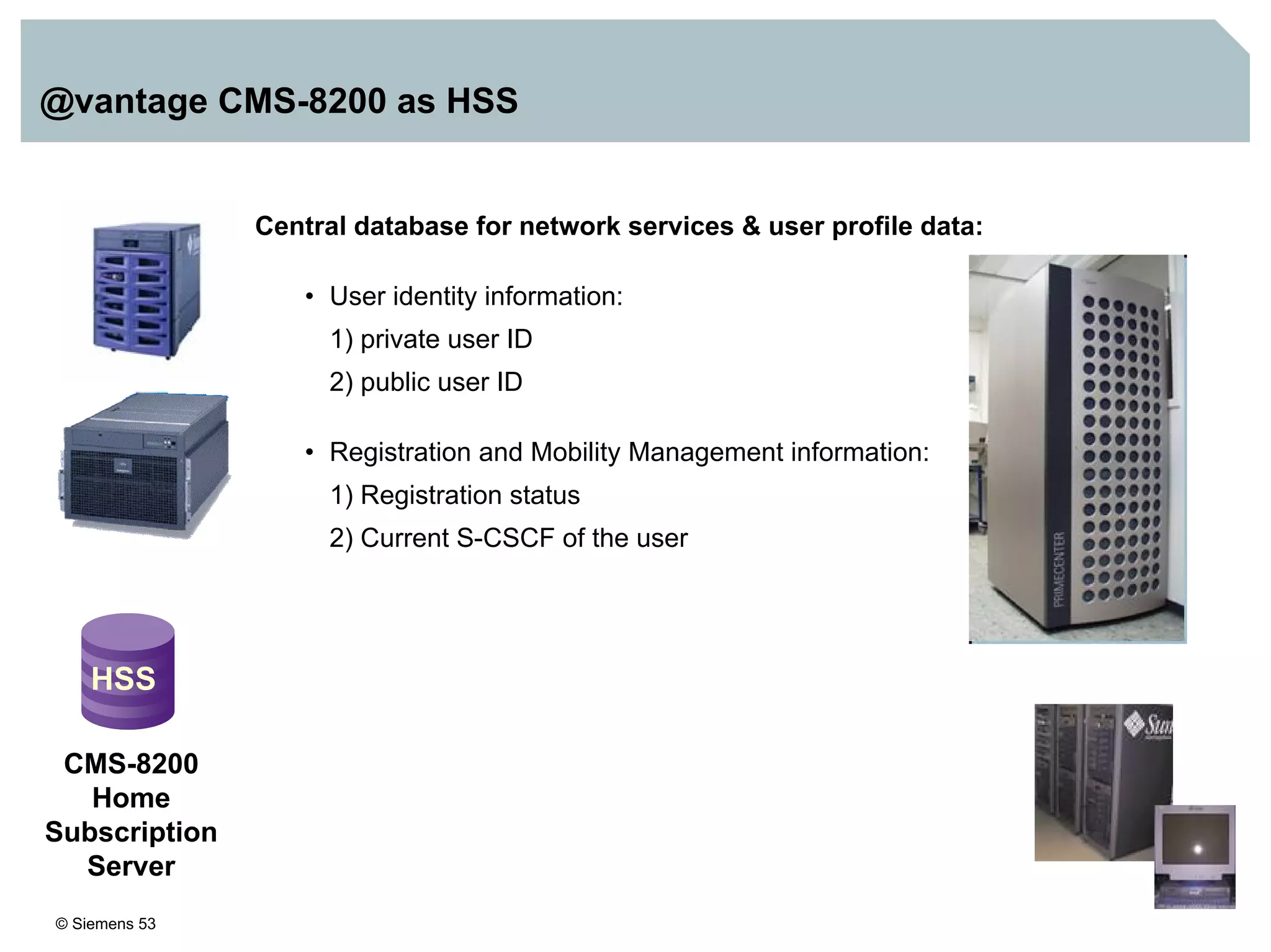 © Siemens 53
@vantage CMS-8200 as HSS
Central database for network services & user profile data:
• User identity information:
1) private user ID
2) public user ID
• Registration and Mobility Management information:
1) Registration status
2) Current S-CSCF of the user
HSS
CMS-8200
Home
Subscription
Server
 