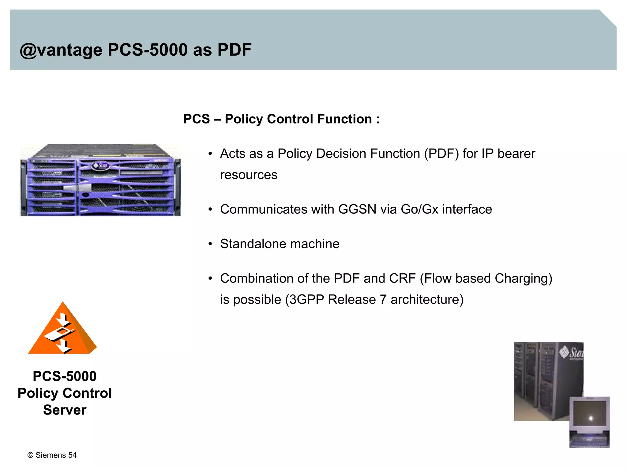 © Siemens 54
@vantage PCS-5000 as PDF
PCS – Policy Control Function :
• Acts as a Policy Decision Function (PDF) for IP bearer
resources
• Communicates with GGSN via Go/Gx interface
• Standalone machine
• Combination of the PDF and CRF (Flow based Charging)
is possible (3GPP Release 7 architecture)
PCS-5000
Policy Control
Server
 