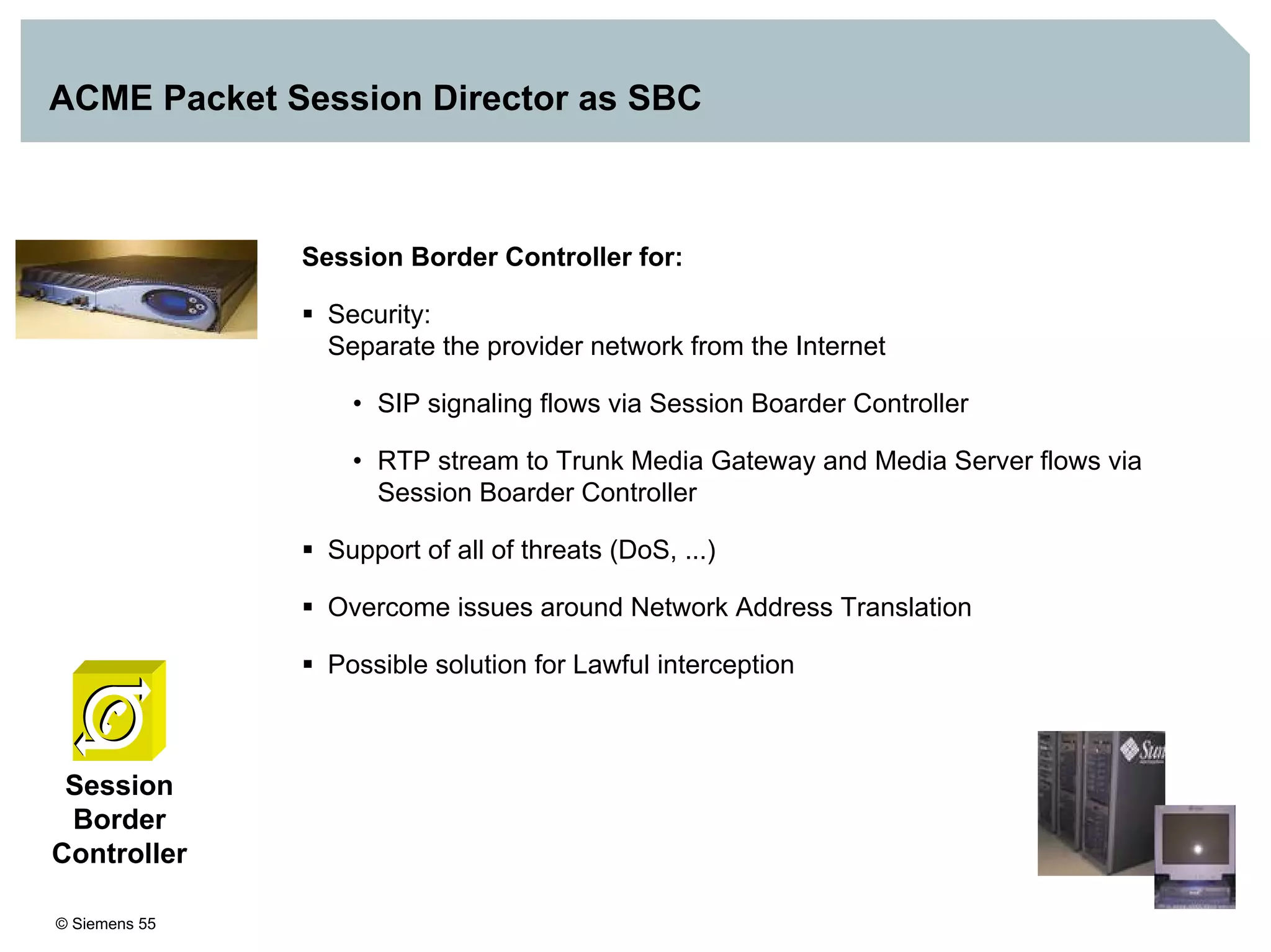 © Siemens 55
ACME Packet Session Director as SBC
Session Border Controller for:
Security:
Separate the provider network from the Internet
• SIP signaling flows via Session Boarder Controller
• RTP stream to Trunk Media Gateway and Media Server flows via
Session Boarder Controller
Support of all of threats (DoS, ...)
Overcome issues around Network Address Translation
Possible solution for Lawful interception
Session
Border
Controller
 
