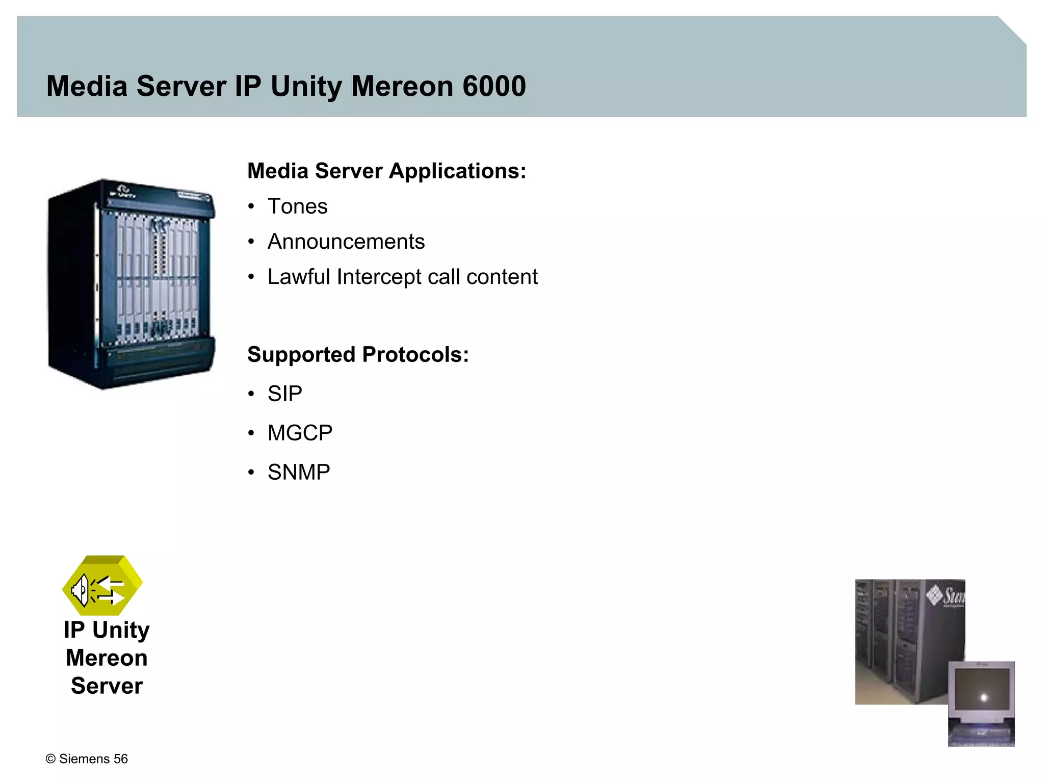 © Siemens 56
Media Server IP Unity Mereon 6000
IP Unity
Mereon
Server
Media Server Applications:
• Tones
• Announcements
• Lawful Intercept call content
Supported Protocols:
• SIP
• MGCP
• SNMP
 