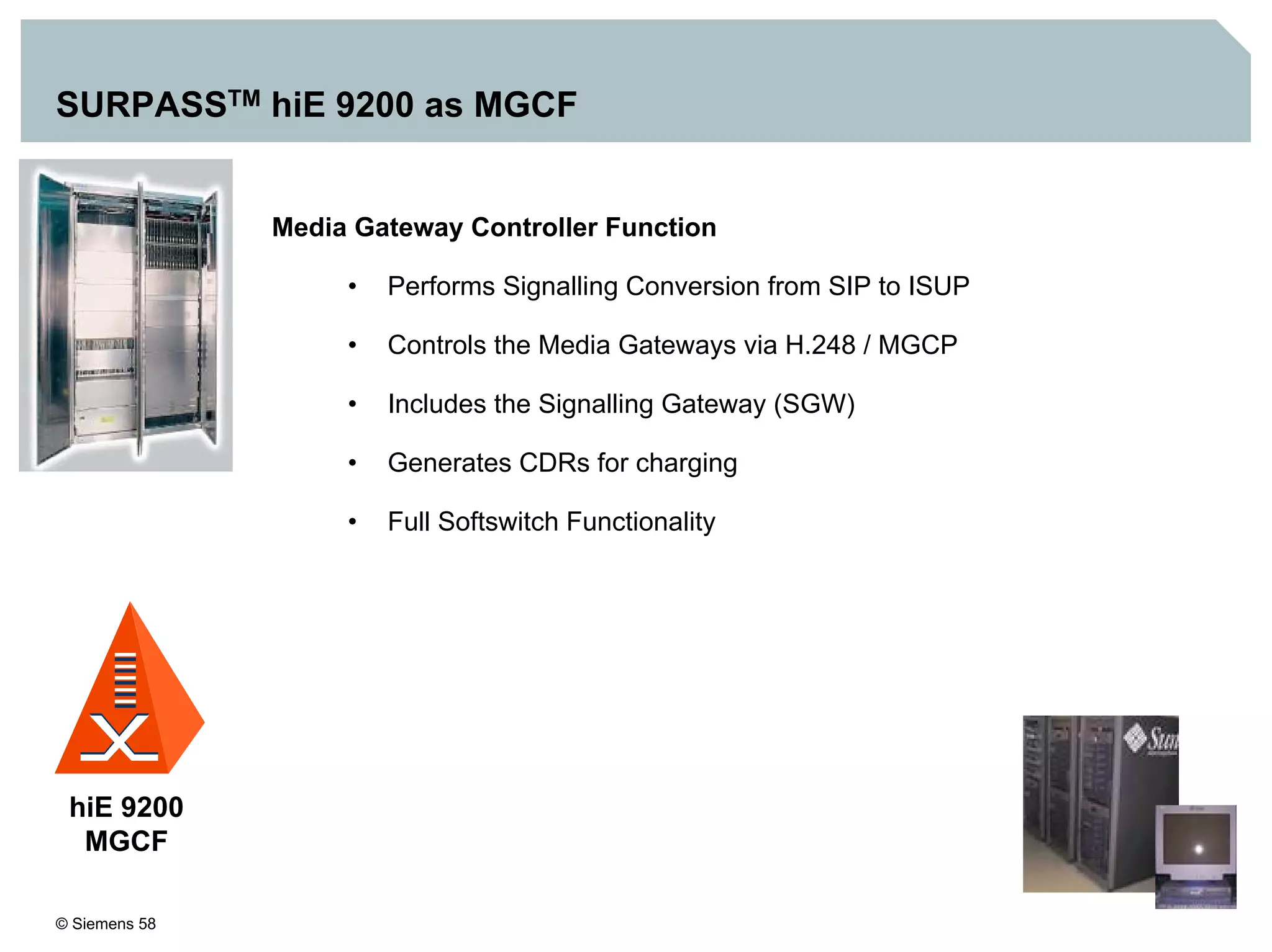 © Siemens 58
SURPASSTM hiE 9200 as MGCF
hiE 9200
MGCF
Media Gateway Controller Function
• Performs Signalling Conversion from SIP to ISUP
• Controls the Media Gateways via H.248 / MGCP
• Includes the Signalling Gateway (SGW)
• Generates CDRs for charging
• Full Softswitch Functionality
 