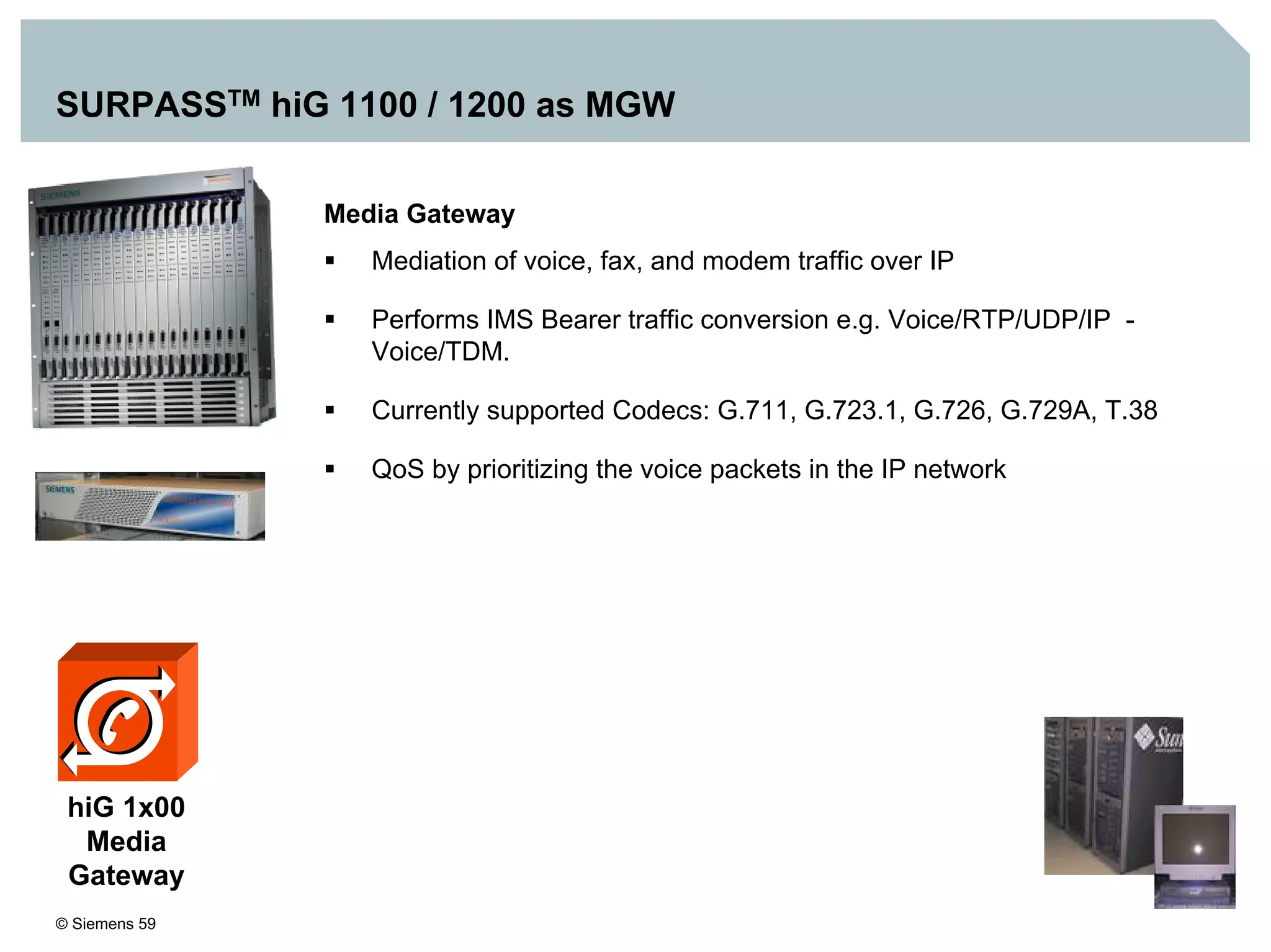© Siemens 59
SURPASSTM hiG 1100 / 1200 as MGW
Media Gateway
Mediation of voice, fax, and modem traffic over IP
Performs IMS Bearer traffic conversion e.g. Voice/RTP/UDP/IP -
Voice/TDM.
Currently supported Codecs: G.711, G.723.1, G.726, G.729A, T.38
QoS by prioritizing the voice packets in the IP network
hiG 1x00
Media
Gateway
 