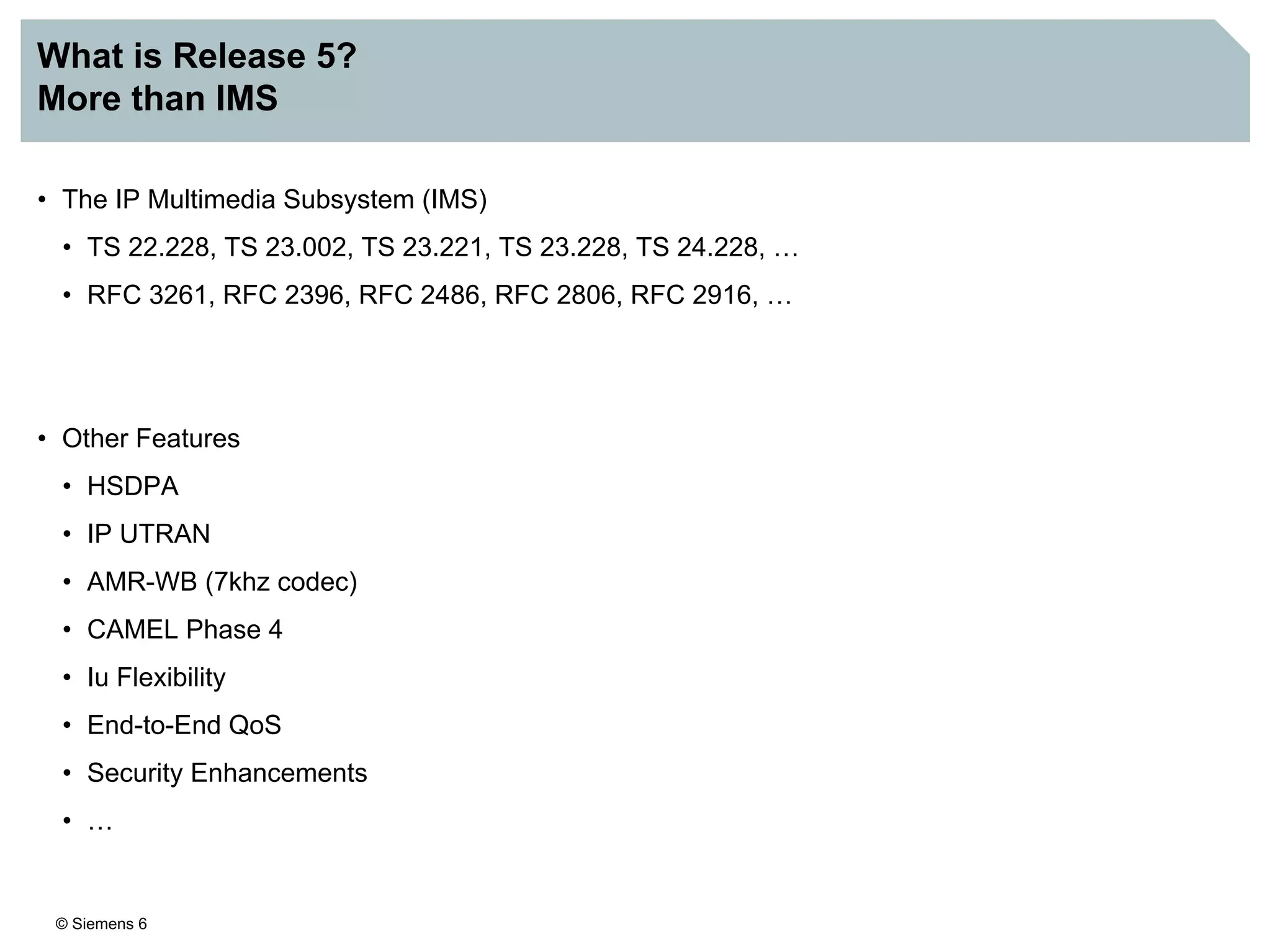 © Siemens 6
What is Release 5?
More than IMS
• The IP Multimedia Subsystem (IMS)
• TS 22.228, TS 23.002, TS 23.221, TS 23.228, TS 24.228, …
• RFC 3261, RFC 2396, RFC 2486, RFC 2806, RFC 2916, …
• Other Features
• HSDPA
• IP UTRAN
• AMR-WB (7khz codec)
• CAMEL Phase 4
• Iu Flexibility
• End-to-End QoS
• Security Enhancements
• …
 