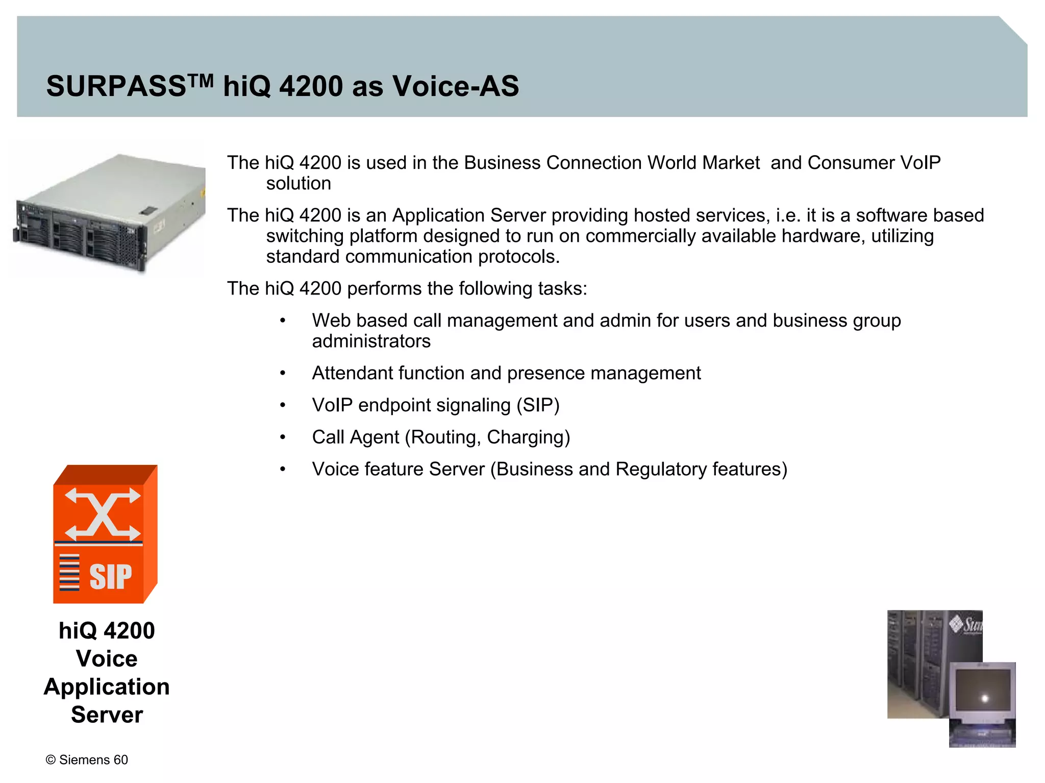 © Siemens 60
SURPASSTM hiQ 4200 as Voice-AS
hiQ 4200
Voice
Application
Server
The hiQ 4200 is used in the Business Connection World Market and Consumer VoIP
solution
The hiQ 4200 is an Application Server providing hosted services, i.e. it is a software based
switching platform designed to run on commercially available hardware, utilizing
standard communication protocols.
The hiQ 4200 performs the following tasks:
• Web based call management and admin for users and business group
administrators
• Attendant function and presence management
• VoIP endpoint signaling (SIP)
• Call Agent (Routing, Charging)
• Voice feature Server (Business and Regulatory features)
 