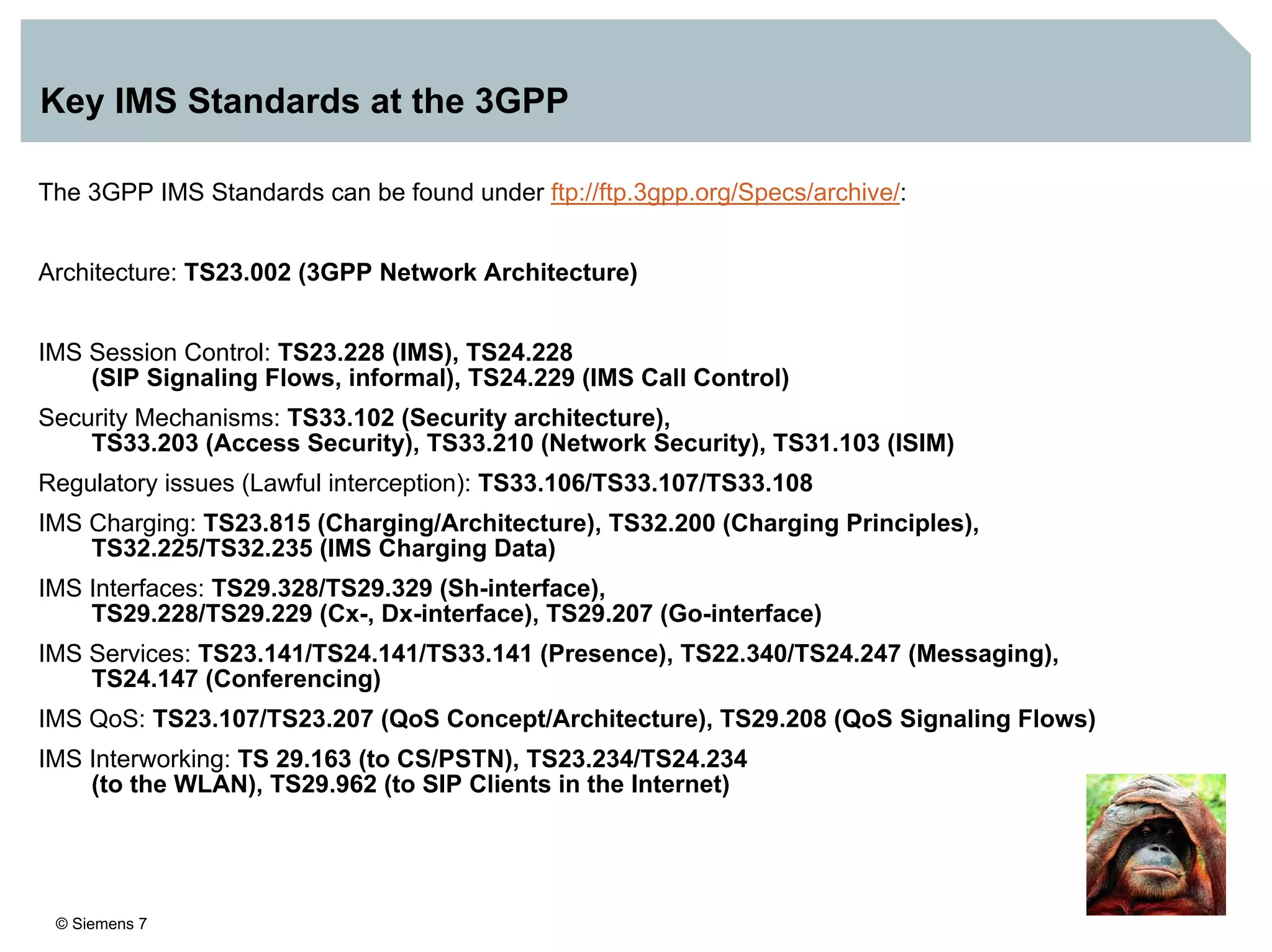 © Siemens 7
Key IMS Standards at the 3GPP
The 3GPP IMS Standards can be found under ftp://ftp.3gpp.org/Specs/archive/:
Architecture: TS23.002 (3GPP Network Architecture)
IMS Session Control: TS23.228 (IMS), TS24.228
(SIP Signaling Flows, informal), TS24.229 (IMS Call Control)
Security Mechanisms: TS33.102 (Security architecture),
TS33.203 (Access Security), TS33.210 (Network Security), TS31.103 (ISIM)
Regulatory issues (Lawful interception): TS33.106/TS33.107/TS33.108
IMS Charging: TS23.815 (Charging/Architecture), TS32.200 (Charging Principles),
TS32.225/TS32.235 (IMS Charging Data)
IMS Interfaces: TS29.328/TS29.329 (Sh-interface),
TS29.228/TS29.229 (Cx-, Dx-interface), TS29.207 (Go-interface)
IMS Services: TS23.141/TS24.141/TS33.141 (Presence), TS22.340/TS24.247 (Messaging),
TS24.147 (Conferencing)
IMS QoS: TS23.107/TS23.207 (QoS Concept/Architecture), TS29.208 (QoS Signaling Flows)
IMS Interworking: TS 29.163 (to CS/PSTN), TS23.234/TS24.234
(to the WLAN), TS29.962 (to SIP Clients in the Internet)
 