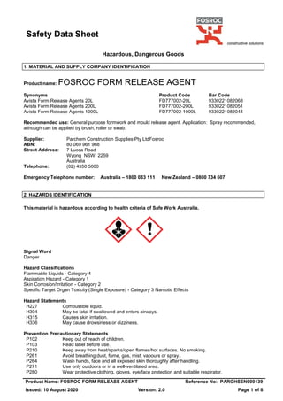 Safety Data Sheet
Product Name: FOSROC FORM RELEASE AGENT Reference No: PARGHSEN000139
Issued: 10 August 2020 Version: 2.0 Page 1 of 8
Hazardous, Dangerous Goods
1. MATERIAL AND SUPPLY COMPANY IDENTIFICATION
Product name: FOSROC FORM RELEASE AGENT
Synonyms Product Code Bar Code
Avista Form Release Agents 20L FD777002-20L 9330221082068
Avista Form Release Agents 200L FD777002-200L 9330221082051
Avista Form Release Agents 1000L FD777002-1000L 9330221082044
Recommended use: General purpose formwork and mould release agent. Application: Spray recommended,
although can be applied by brush, roller or swab.
Supplier: Parchem Construction Supplies Pty LtdFosroc
ABN: 80 069 961 968
Street Address: 7 Lucca Road
Wyong NSW 2259
Australia
Telephone: (02) 4350 5000
Emergency Telephone number: Australia – 1800 033 111 New Zealand – 0800 734 607
2. HAZARDS IDENTIFICATION
This material is hazardous according to health criteria of Safe Work Australia.
Signal Word
Danger
Hazard Classifications
Flammable Liquids - Category 4
Aspiration Hazard - Category 1
Skin Corrosion/Irritation - Category 2
Specific Target Organ Toxicity (Single Exposure) - Category 3 Narcotic Effects
Hazard Statements
H227 Combustible liquid.
H304 May be fatal if swallowed and enters airways.
H315 Causes skin irritation.
H336 May cause drowsiness or dizziness.
Prevention Precautionary Statements
P102 Keep out of reach of children.
P103 Read label before use.
P210 Keep away from heat/sparks/open flames/hot surfaces. No smoking.
P261 Avoid breathing dust, fume, gas, mist, vapours or spray..
P264 Wash hands, face and all exposed skin thoroughly after handling.
P271 Use only outdoors or in a well-ventilated area.
P280 Wear protective clothing, gloves, eye/face protection and suitable respirator.
 