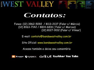 Contatos: Fones: (12) 3962-5092  / 8113-2137 (Falar c/ Márcio) (12) 8163-7142 / 8814-6818 ( Falar c/ Marcos) (12) 8127-9112 (Falar c/ Vilmar) E-mail:  contato@bandawestvalley.com.br  Site Oficial:  www.bandawestvalley.com.br Acesse também e deixe seu comentário  