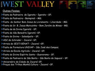 Outras Festas: Festa da Padroeira  de Igarata – Igarata – SP; Festa da Padroeira – Baimpindi – MG; Festa  do Senhor Bom Jesus do Livramento – Liberdade – MG; Festa do Sr. B. Jesus Matozinho – Bom Jardim de Minas – MG; Festa de do Divino Igaratá  -SP; Festa de São Benedito Igaratá –SP; Festa do Divino – Salesópolis – SP; ADC da Schrader – Jacareí –SP; Arraia do SEST/SENAT – Jacareí –SP; Festa de Formatura UNIVAP – São José dos Campos; Arraia da Escola Agrícola – Jacareí –SP; Festa do Divino Espírito Santo – Guararema – SP; Festa do Padroeiro de São Bento – São Bento do Sapucaí – SP; Aniversário da Cidade de Jacareí-SP; Praças dos Trilhos Manhã Cultura – Jacareí –SP. 