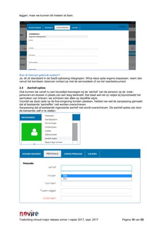 Toelichting inhoud major release zomer / najaar 2017, sept. 2017 Pagina 10 van 55
leggen, maar we kunnen dit meteen al doen.
Kan ik hiervan gebruik maken?
Ja, dit zit standaard in de SaaS-oplossing inbegrepen. Wil je deze optie ergens toepassen, neem dan
vanuit het kernteam daarover contact op met de servicedesk of via het reactiedocument.
2.4 Aanhef-opties
Ook kunnen we vanaf nu een keuzelijst toevoegen bij de ‘aanhef’ van de persoon op de ‘zoek-
personen-en-dossier in plaats van een leeg tekstveld. Dat staat wel net zo netjes bij bijvoorbeeld het
aanmaken van brieven; we schrijven dan alles op dezelfde wijze.
Voordat we deze optie op de live-omgeving konden plaatsen, hebben we wel de aanpassing gemaakt
dat al bestaande ‘aanheffen’ niet worden overschreven.
Aanpassing dat al bestaande ingevoerde aanhef niet wordt overschreven. De aanhef-opties zijn door
de beheerder zelf in te stellen.
 