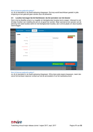Toelichting inhoud major release zomer / najaar 2017, sept. 2017 Pagina 11 van 55
Kan ik hiervan gebruik maken?
Ja, dit zit standaard in de SaaS-oplossing inbegrepen. De knop wordt beschikbaar gesteld in jullie
omgeving en kan gebruikt gaan worden door de beheerder.
2.5 Locaties toevoegen bij het klantdossier, bij het aanmaken van het dossier
Ook is het bij ditzelfde scherm nu mogelijk om klantgebonden locaties toe te voegen. Uiteraard is ook
dit tabje ‘locaties’ een instelling die aan en uit gezet kan worden. Maar wanneer je ten aanzien van de
planning met vaste locaties werkt én met klantgebonden locaties, dan is dit de plaats om deze locaties
vast te leggen.
Kan ik hiervan gebruik maken?
Ja, dit zit standaard in de SaaS-oplossing inbegrepen. Wil je deze optie ergens toepassen, neem dan
vanuit het kernteam daarover contact op met de servicedesk of via het reactiedocument.
 