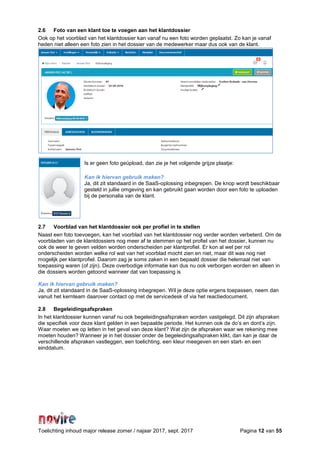 Toelichting inhoud major release zomer / najaar 2017, sept. 2017 Pagina 12 van 55
2.6 Foto van een klant toe te voegen aan het klantdossier
Ook op het voorblad van het klantdossier kan vanaf nu een foto worden geplaatst. Zo kan je vanaf
heden niet alleen een foto zien in het dossier van de medewerker maar dus ook van de klant.
Is er geen foto geüpload, dan zie je het volgende grijze plaatje:
Kan ik hiervan gebruik maken?
Ja, dit zit standaard in de SaaS-oplossing inbegrepen. De knop wordt beschikbaar
gesteld in jullie omgeving en kan gebruikt gaan worden door een foto te uploaden
bij de personalia van de klant.
2.7 Voorblad van het klantdossier ook per profiel in te stellen
Naast een foto toevoegen, kan het voorblad van het klantdossier nog verder worden verbeterd. Om de
voorbladen van de klantdossiers nog meer af te stemmen op het profiel van het dossier, kunnen nu
ook de weer te geven velden worden onderscheiden per klantprofiel. Er kon al wel per rol
onderscheiden worden welke rol wat van het voorblad mocht zien en niet, maar dit was nog niet
mogelijk per klantprofiel. Daarom zag je soms zaken in een bepaald dossier die helemaal niet van
toepassing waren (of zijn). Deze overbodige informatie kan dus nu ook verborgen worden en alleen in
die dossiers worden getoond wanneer dat van toepassing is
Kan ik hiervan gebruik maken?
Ja, dit zit standaard in de SaaS-oplossing inbegrepen. Wil je deze optie ergens toepassen, neem dan
vanuit het kernteam daarover contact op met de servicedesk of via het reactiedocument.
2.8 Begeleidingsafspraken
In het klantdossier kunnen vanaf nu ook begeleidingsafspraken worden vastgelegd. Dit zijn afspraken
die specifiek voor deze klant gelden in een bepaalde periode. Het kunnen ook de do’s en dont’s zijn.
Waar moeten we op letten in het geval van deze klant? Wat zijn de afspraken waar we rekening mee
moeten houden? Wanneer je in het dossier onder de begeleidingsafspraken klikt, dan kan je daar de
verschillende afspraken vastleggen, een toelichting, een kleur meegeven en een start- en een
einddatum.
 