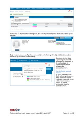 Toelichting inhoud major release zomer / najaar 2017, sept. 2017 Pagina 13 van 55
Wanneer je de afspraken hier hebt ingevuld, dan verschijnen de afspraken die nu actueel zijn op het
voorblad.
Ga je met je muis over de afspraken, dan verschijnt de toelichting. Zo heb je altijd de belangrijkste
afspraken op dit moment ‘onder de knop’.
Overigens zijn ook deze
begeleidingsafspraken te
verbergen én te vertalen. In
dit voorbeeld zijn de
begeleidingsafspraken
vertaald naar
‘aandachtspunten’.
Kan ik hiervan gebruik
maken?
Ja, dit zit standaard in de
SaaS-oplossing inbegrepen.
Wil je deze optie ergens
toepassen, neem dan vanuit
het kernteam daarover
contact op met de
servicedesk of via het
reactiedocument.
 