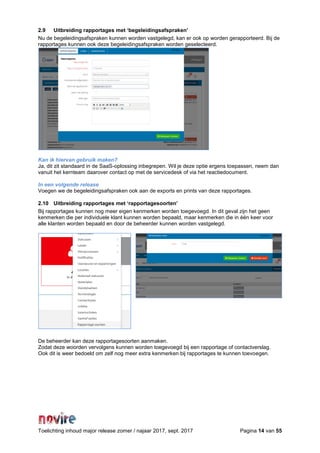 Toelichting inhoud major release zomer / najaar 2017, sept. 2017 Pagina 14 van 55
2.9 Uitbreiding rapportages met ‘begeleidingsafspraken’
Nu de begeleidingsafspraken kunnen worden vastgelegd, kan er ook op worden gerapporteerd. Bij de
rapportages kunnen ook deze begeleidingsafspraken worden geselecteerd.
Kan ik hiervan gebruik maken?
Ja, dit zit standaard in de SaaS-oplossing inbegrepen. Wil je deze optie ergens toepassen, neem dan
vanuit het kernteam daarover contact op met de servicedesk of via het reactiedocument.
In een volgende release
Voegen we de begeleidingsafspraken ook aan de exports en prints van deze rapportages.
2.10 Uitbreiding rapportages met ‘rapportagesoorten’
Bij rapportages kunnen nog meer eigen kenmerken worden toegevoegd. In dit geval zijn het geen
kenmerken die per individuele klant kunnen worden bepaald, maar kenmerken die in één keer voor
alle klanten worden bepaald en door de beheerder kunnen worden vastgelegd.
De beheerder kan deze rapportagesoorten aanmaken.
Zodat deze woorden vervolgens kunnen worden toegevoegd bij een rapportage of contactverslag.
Ook dit is weer bedoeld om zelf nog meer extra kenmerken bij rapportages te kunnen toevoegen.
 