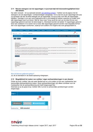Toelichting inhoud major release zomer / najaar 2017, sept. 2017 Pagina 15 van 55
2.11 Nieuwe weergave van de rapportages: in journaal-stijl mét doorzoekmogelijkheid door
alle teksten
Op velen verzoek – én op speciaal verzoek van stichting Limena – hebben we de pagina met de
weergave van de rapportages / contactverslagen aangepast. Tot nu toe kon je per rapportage een pop
up oproepen die dan de tekst weergaf van de rapportage. Zo kon je één voor één de rapportages
bekijken. Handiger is om een soort logboekfunctie in journaalstijl te hebben waardoor je sneller door
alle rapportages heen kunt lezen. Met de ‘lees meer’ knop wordt de rest van de tekst binnen een
rapportage getoond wanneer de tekst langer is. Standaard worden de laatste 10 rapportages getoond.
Door een zoekterm in te voeren kan er door alle rapportages gezocht worden naar bepaalde termen
die in de rapportages voorkomen, zodat je kunt zoeken of er ergens iets over gerapporteerd is.
Kan ik hiervan gebruik maken?
Ja, dit zit standaard in de SaaS-oplossing inbegrepen.
2.12 Mogelijkheid tot maken van notities / eigen werkaantekeningen in een dossier
Onder de knop ‘notities’ (die ook weer flexibel aan en uit te zetten is) kan een medewerker een
persoonlijke werkaantekening maken. Deze werkaantekeningen zijn alleen zichtbaar voor de
medewerker die de werkaantekening ook heeft toegevoegd hier.
Wanneer je op de grijze knop ‘notities’ klikt, kunnen er persoonlijke aantekeningen worden
toegevoegd.
 