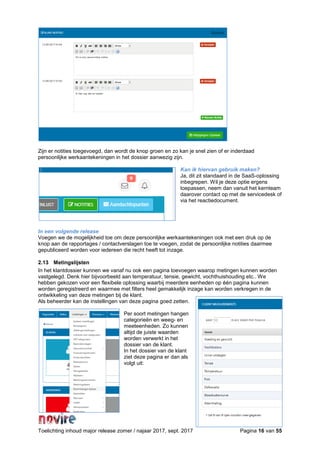 Toelichting inhoud major release zomer / najaar 2017, sept. 2017 Pagina 16 van 55
Zijn er notities toegevoegd, dan wordt de knop groen en zo kan je snel zien of er inderdaad
persoonlijke werkaantekeningen in het dossier aanwezig zijn.
Kan ik hiervan gebruik maken?
Ja, dit zit standaard in de SaaS-oplossing
inbegrepen. Wil je deze optie ergens
toepassen, neem dan vanuit het kernteam
daarover contact op met de servicedesk of
via het reactiedocument.
In een volgende release
Voegen we de mogelijkheid toe om deze persoonlijke werkaantekeningen ook met een druk op de
knop aan de rapportages / contactverslagen toe te voegen, zodat de persoonlijke notities daarmee
gepubliceerd worden voor iedereen die recht heeft tot inzage.
2.13 Metingslijsten
In het klantdossier kunnen we vanaf nu ook een pagina toevoegen waarop metingen kunnen worden
vastgelegd. Denk hier bijvoorbeeld aan temperatuur, tensie, gewicht, vochthuishouding etc.. We
hebben gekozen voor een flexibele oplossing waarbij meerdere eenheden op één pagina kunnen
worden geregistreerd en waarmee met filters heel gemakkelijk inzage kan worden verkregen in de
ontwikkeling van deze metingen bij de klant.
Als beheerder kan de instellingen van deze pagina goed zetten.
Per soort metingen hangen
categorieën en weeg- en
meeteenheden. Zo kunnen
altijd de juiste waarden
worden verwerkt in het
dossier van de klant.
In het dossier van de klant
ziet deze pagina er dan als
volgt uit:
 