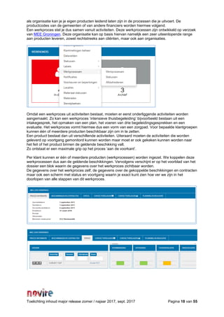 Toelichting inhoud major release zomer / najaar 2017, sept. 2017 Pagina 18 van 55
als organisatie kan je je eigen producten leidend laten zijn in de processen die je uitvoert. De
productcodes van de gemeenten of van andere financiers worden hiermee volgend.
Een werkproces stel je dus samen vanuit activiteiten. Deze werkprocessen zijn ontwikkeld op verzoek
van MEE Groningen. Deze organisatie kan op basis hiervan namelijk een zeer uiteenlopende range
aan producten leveren, zowel rechtstreeks aan cliënten, maar ook aan organisaties.
Omdat een werkproces uit activiteiten bestaat, moeten er eerst onderliggende activiteiten worden
aangemaakt. Zo kan een werkproces ‘intensieve thuisbegeleiding’ bijvoorbeeld bestaan uit een
intakegesprek, het opmaken van een plan, het voeren van drie begeleidingsgesprekken en een
evaluatie. Het werkproces vormt hiermee dus een vorm van een zorgpad. Voor bepaalde klantgroepen
kunnen één of meerdere producten beschikbaar zijn om in te zetten.
Een product bestaat dan uit verschillende activiteiten. Uiteraard moeten de activiteiten die worden
geleverd op voortgang gemonitord kunnen worden maar moet er ook gekeken kunnen worden naar
het feit of het product binnen de geldende beschikking valt.
Zo ontstaat er een maximale grip op het proces ‘aan de voorkant’.
Per klant kunnen er één of meerdere producten (werkprocessen) worden ingezet. We koppelen deze
werkprocessen dus aan de geldende beschikkingen. Vervolgens verschijnt er op het voorblad van het
dossier een blok waarin de gegevens over het werkproces zichtbaar worden.
De gegevens over het werkproces zelf, de gegevens over de gekoppelde beschikkingen en contracten
maar ook een scherm met status en voortgang waarin je exact kunt zien hoe ver we zijn in het
doorlopen van alle stappen van dit werkproces.
 