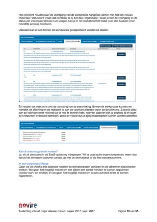 Toelichting inhoud major release zomer / najaar 2017, sept. 2017 Pagina 19 van 55
Het overzicht houden over de voortgang van dit werkproces hangt ook samen met het ook nieuwe
onderdeel ‘statusbord’ zoals dat zichtbaar is bij het deel ‘organisatie’. Waar je hier de voortgang en de
status per individueel dossier kunt volgen, kan je in het statusbord het totaal over alle dossiers (met
hetzelfde proces) monitoren.
Uiteraard kan er ook binnen dit werkproces gerapporteerd worden op doelen:
Én hebben we overzicht over de uitnutting van de beschikking. Binnen dit werkproces kunnen we
namelijk de planning en de realisatie al aan de voorkant afzetten tegen de beschikking. Zodat je altijd
aan de voorkant weet hoeveel uur je nog te leveren hebt, hoeveel daarvan ook al gepland is en waar
de knelpunten eventueel optreden, zodat er vooraf dus al tijdig maatregelen kunnen worden getroffen.
Kan ik hiervan gebruik maken?
Ja, dit zit standaard in de SaaS-oplossing inbegrepen. Wil je deze optie ergens toepassen, neem dan
vanuit het kernteam daarover contact op met de servicedesk of via het reactiedocument.
In een volgende release
Gaan we de checks and balances rondom de werkprocessen verfijnen en de schermen nog strakker
trekken. We gaan het mogelijk maken om ook alleen een aantal minuten te kunnen registreren
(zonder start- en eindtijd) en we gaan het mogelijk maken om bij een activiteit direct te kunnen
rapporteren.
 