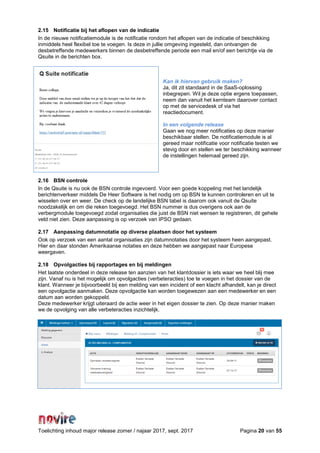 Toelichting inhoud major release zomer / najaar 2017, sept. 2017 Pagina 20 van 55
2.15 Notificatie bij het aflopen van de indicatie
In de nieuwe notificatiemodule is de notificatie rondom het aflopen van de indicatie of beschikking
inmiddels heel flexibel toe te voegen. Is deze in jullie omgeving ingesteld, dan ontvangen de
desbetreffende medewerkers binnen de desbetreffende periode een mail en/of een berichtje via de
Qsuite in de berichten box.
Kan ik hiervan gebruik maken?
Ja, dit zit standaard in de SaaS-oplossing
inbegrepen. Wil je deze optie ergens toepassen,
neem dan vanuit het kernteam daarover contact
op met de servicedesk of via het
reactiedocument.
In een volgende release
Gaan we nog meer notificaties op deze manier
beschikbaar stellen. De notificatiemodule is al
gereed maar notificatie voor notificatie testen we
stevig door en stellen we ter beschikking wanneer
de instellingen helemaal gereed zijn.
2.16 BSN controle
In de Qsuite is nu ook de BSN controle ingevoerd. Voor een goede koppeling met het landelijk
berichtenverkeer middels De Heer Software is het nodig om op BSN te kunnen controleren en uit te
wisselen over en weer. De check op de landelijke BSN tabel is daarom ook vanuit de Qsuite
noodzakelijk en om die reken toegevoegd. Het BSN nummer is dus overigens ook aan de
verbergmodule toegevoegd zodat organisaties die juist de BSN niet wensen te registreren, dit gehele
veld niet zien. Deze aanpassing is op verzoek van IPSO gedaan.
2.17 Aanpassing datumnotatie op diverse plaatsen door het systeem
Ook op verzoek van een aantal organisaties zijn datumnotaties door het systeem heen aangepast.
Hier en daar stonden Amerikaanse notaties en deze hebben we aangepast naar Europese
weergaven.
2.18 Opvolgacties bij rapportages en bij meldingen
Het laatste onderdeel in deze release ten aanzien van het klantdossier is iets waar we heel blij mee
zijn. Vanaf nu is het mogelijk om opvolgacties (verbeteracties) toe te voegen in het dossier van de
klant. Wanneer je bijvoorbeeld bij een melding van een incident of een klacht afhandelt, kan je direct
een opvolgactie aanmaken. Deze opvolgactie kan worden toegewezen aan een medewerker en een
datum aan worden gekoppeld.
Deze medewerker krijgt uiteraard de actie weer in het eigen dossier te zien. Op deze manier maken
we de opvolging van alle verbeteracties inzichtelijk.
 