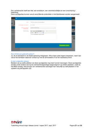 Toelichting inhoud major release zomer / najaar 2017, sept. 2017 Pagina 21 van 55
Een verbeteractie heeft een titel, een einddatum, een verantwoordelijke en een omschrijving /
toelichting.
Deze opvolgacties kunnen vanuit verschillende onderdelen in het klantdossier worden aangemaakt.
Kan ik hiervan gebruik maken?
Ja, dit zit standaard in de SaaS-oplossing inbegrepen. Wil je deze optie ergens toepassen, neem dan
vanuit het kernteam daarover contact op met de servicedesk of via het reactiedocument.
In een volgende release
Bekijken we op welke plekken we deze opvolgacties nog meer kunnen toevoegen. Deze opvolgacties
worden onder andere ook bij de overdrachtsrapportage toegevoegd en op andere plaatsen, zoals bij
het MDO verslag. Het principe van verbeteracties toevoegen kan natuurlijk op veel plaatsen in het
systeem erg behulpzaam zijn.
 