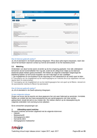 Toelichting inhoud major release zomer / najaar 2017, sept. 2017 Pagina 23 van 55
Kan ik hiervan gebruik maken?
Ja, dit zit standaard in de SaaS-oplossing inbegrepen. Wil je deze optie ergens toepassen, neem dan
vanuit het kernteam daarover contact op met de servicedesk of via het reactiedocument.
3.3 Matching
Onderdelen van deze functie waren al eerder op de live omgeving geplaatst. Voor alle volledigheid
benoemen we de functionaliteiten hier nog wel, zodat we de uitleg ervan netjes op de daarvoor
bestemde plaats hebben gedocumenteerd. We hebben de volgende onderdelen toegevoegd die
betrekking hebben op het kunnen koppelen van een hulpvrager en een vrijwilliger:
1. De mogelijkheid om de einddatum bij de hulpvraag en het hulpaanbod en de match open te laten
2. Toevoeging van de mogelijkheid op de matchingspagina om matches die al zijn afgesloten met een
aparte kleur te onderscheiden
3. Toevoeging van de mogelijkheid om op de matchingspagina hier ook apart op te filteren, danwel om
de openstaande matches te filteren bij openstaand
Kan ik hiervan gebruik maken?
Ja, dit zit standaard in de SaaS-oplossing inbegrepen.
In een volgende release
Zorgen we ervoor dat de exports van deze gegevens hier ook weer helemaal op aansluiten. Inmiddels
hebben we ontdekt dat door deze aanpassing ook een aantal gegevens niet meer worden
geëxporteerd, terwijl dat wel zo zou moeten zijn. We hebben daarom op de releaseplanning de
volgende onderdelen met voorrang kunnen plaatsen:
De te verwachten aanpassingen zijn:
1. Uitbreiding export matches
De export matches zal worden uitgebreid met de volgende kolommen:
- CliëntID
- MedewerkerID
- Adresgegevens cliënt
- Gemeente cliënt
- Adresgegevens medewerker
 